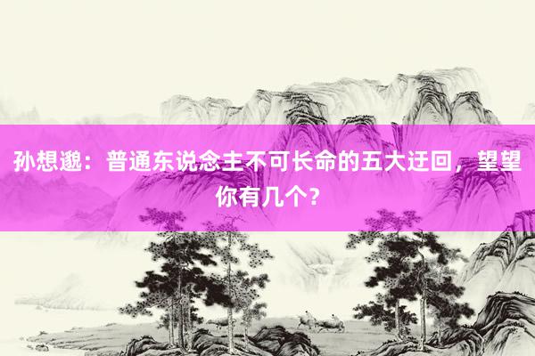 孙想邈：普通东说念主不可长命的五大迂回，望望你有几个？