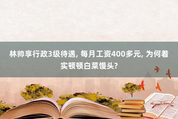 林帅享行政3级待遇, 每月工资400多元, 为何着实顿顿白菜馒头?