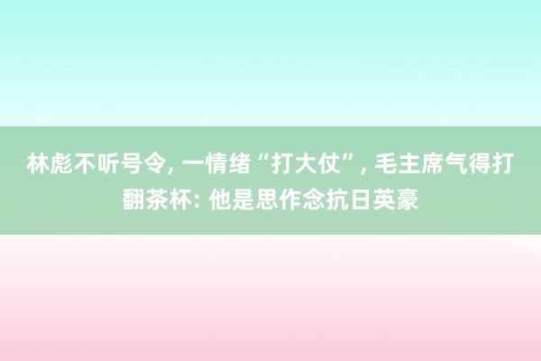 林彪不听号令, 一情绪“打大仗”, 毛主席气得打翻茶杯: 他是思作念抗日英豪