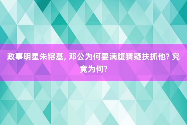 政事明星朱镕基, 邓公为何要满腹猜疑扶抓他? 究竟为何?