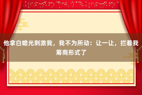 他拿白蟾光刺激我，我不为所动：让一让，拦着我筹商形式了