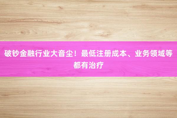 破钞金融行业大音尘！最低注册成本、业务领域等都有治疗