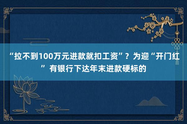 “拉不到100万元进款就扣工资”？为迎“开门红” 有银行下达年末进款硬标的