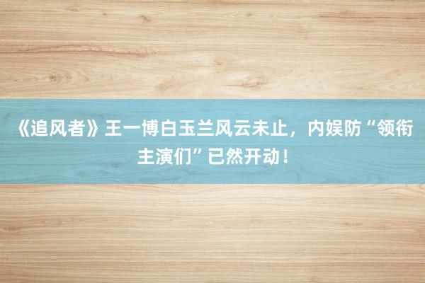 《追风者》王一博白玉兰风云未止，内娱防“领衔主演们”已然开动！