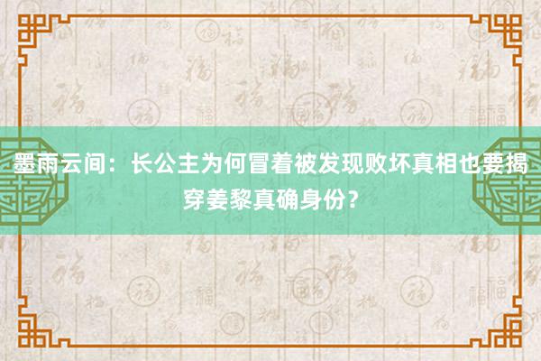 墨雨云间：长公主为何冒着被发现败坏真相也要揭穿姜黎真确身份？