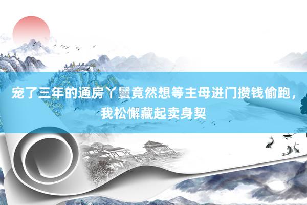 宠了三年的通房丫鬟竟然想等主母进门攒钱偷跑，我松懈藏起卖身契