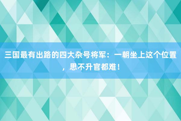 三国最有出路的四大杂号将军：一朝坐上这个位置，思不升官都难！