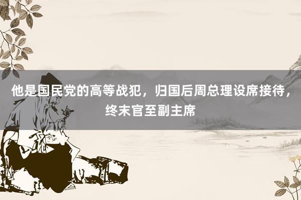 他是国民党的高等战犯，归国后周总理设席接待，终末官至副主席