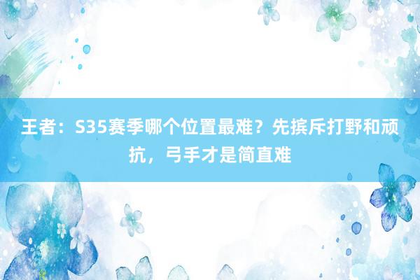 王者：S35赛季哪个位置最难？先摈斥打野和顽抗，弓手才是简直难