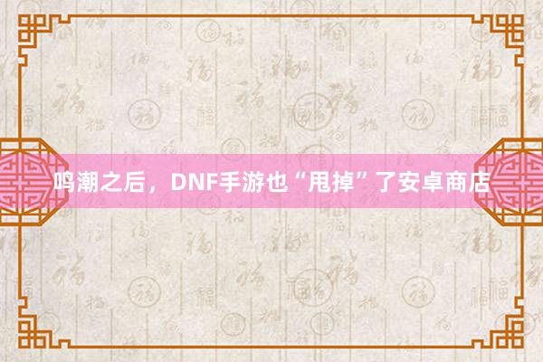 鸣潮之后，DNF手游也“甩掉”了安卓商店