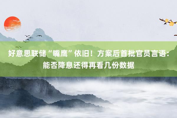 好意思联储“嘴鹰”依旧！方案后首批官员言语：能否降息还得再看几份数据