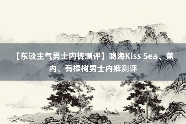 【东谈主气男士内裤测评】吻海Kiss Sea、蕉内、有棵树男士内裤测评