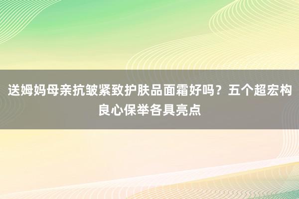 送姆妈母亲抗皱紧致护肤品面霜好吗？五个超宏构良心保举各具亮点