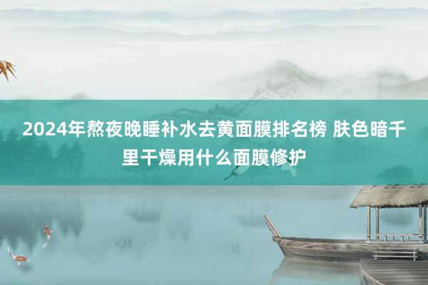 2024年熬夜晚睡补水去黄面膜排名榜 肤色暗千里干燥用什么面膜修护