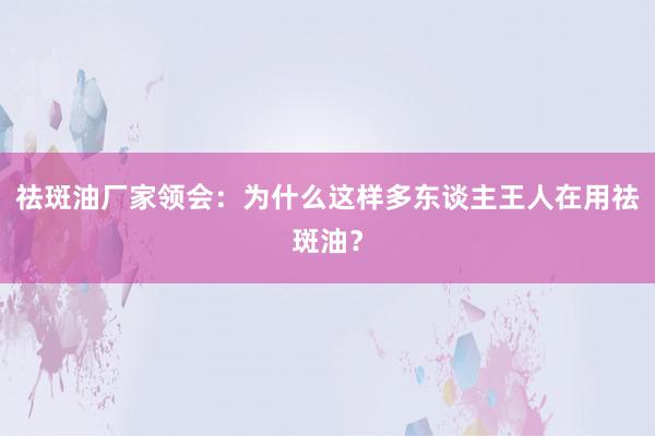 祛斑油厂家领会：为什么这样多东谈主王人在用祛斑油？