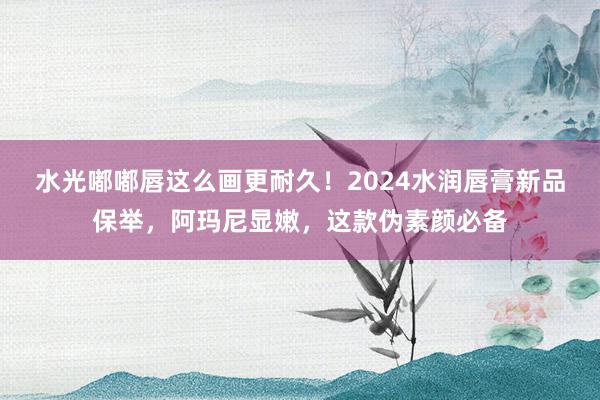 水光嘟嘟唇这么画更耐久！2024水润唇膏新品保举，阿玛尼显嫩，这款伪素颜必备