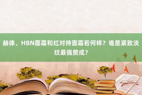 赫徕、HBN面霜和红对持面霜若何样？谁是紧致淡纹最强赞成？