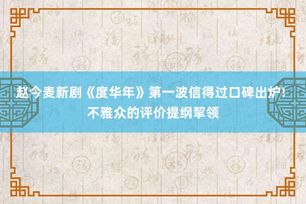 赵今麦新剧《度华年》第一波信得过口碑出炉! 不雅众的评价提纲挈领