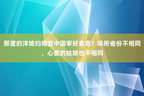 那里的洋媳妇相宜中国审好意思？场所省份不相同，心爱的姑娘也不相同