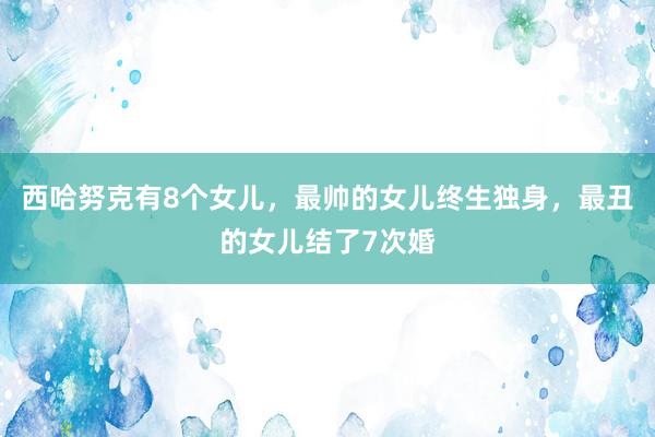 西哈努克有8个女儿，最帅的女儿终生独身，最丑的女儿结了7次婚