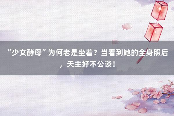 “少女酵母”为何老是坐着？当看到她的全身照后，天主好不公谈！