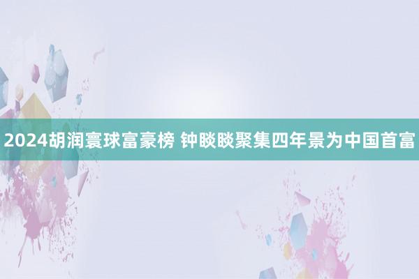 2024胡润寰球富豪榜 钟睒睒聚集四年景为中国首富