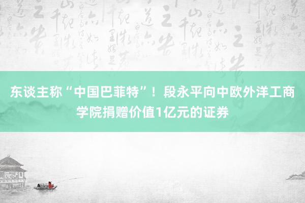 东谈主称“中国巴菲特”！段永平向中欧外洋工商学院捐赠价值1亿元的证券