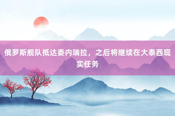 俄罗斯舰队抵达委内瑞拉，之后将继续在大泰西现实任务