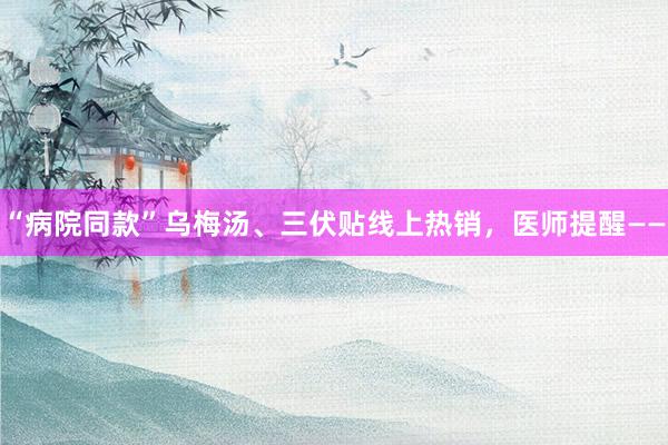 “病院同款”乌梅汤、三伏贴线上热销，医师提醒——