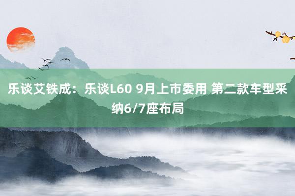 乐谈艾铁成：乐谈L60 9月上市委用 第二款车型采纳6/7座布局