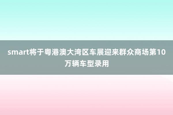 smart将于粤港澳大湾区车展迎来群众商场第10万辆车型录用