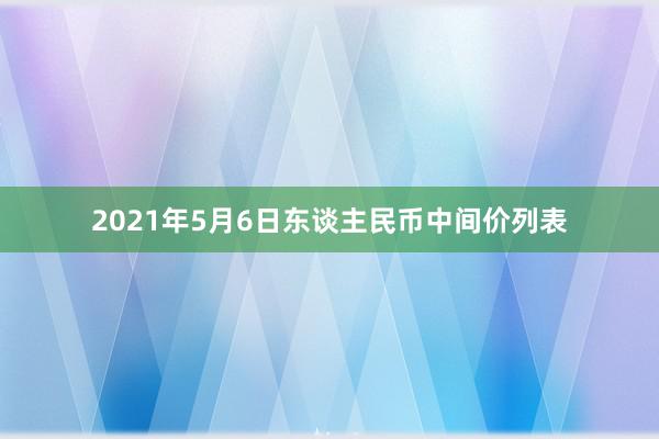 2021年5月6日东谈主民币中间价列表