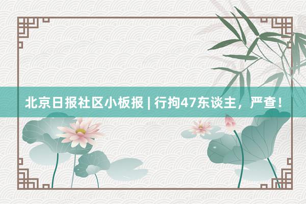 北京日报社区小板报 | 行拘47东谈主，严查！