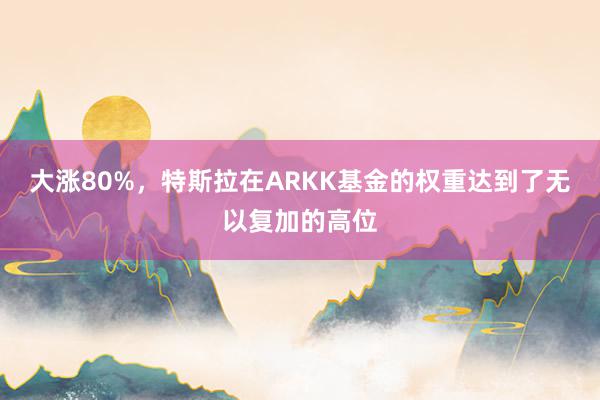 大涨80%，特斯拉在ARKK基金的权重达到了无以复加的高位