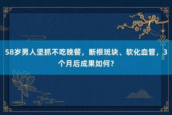 58岁男人坚抓不吃晚餐，断根斑块、软化血管，3个月后成果如何？