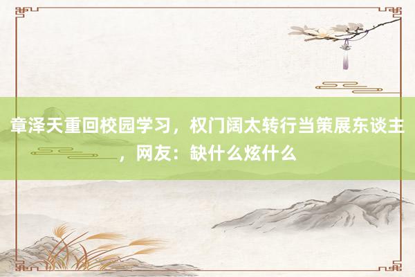 章泽天重回校园学习，权门阔太转行当策展东谈主，网友：缺什么炫什么