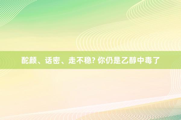 酡颜、话密、走不稳? 你仍是乙醇中毒了