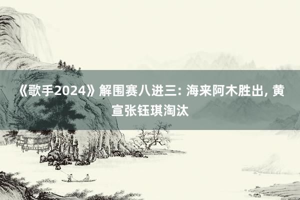 《歌手2024》解围赛八进三: 海来阿木胜出, 黄宣张钰琪淘汰