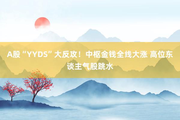 A股“YYDS”大反攻！中枢金钱全线大涨 高位东谈主气股跳水