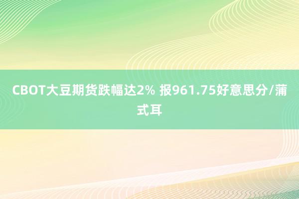 CBOT大豆期货跌幅达2% 报961.75好意思分/蒲式耳