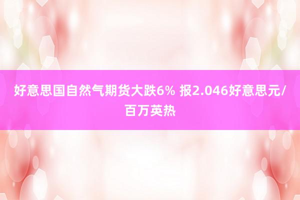 好意思国自然气期货大跌6% 报2.046好意思元/百万英热