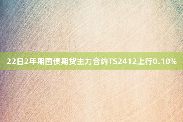 22日2年期国债期货主力合约TS2412上行0.10%