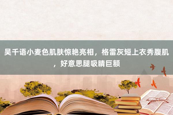 吴千语小麦色肌肤惊艳亮相，格雷灰短上衣秀腹肌，好意思腿吸睛巨额