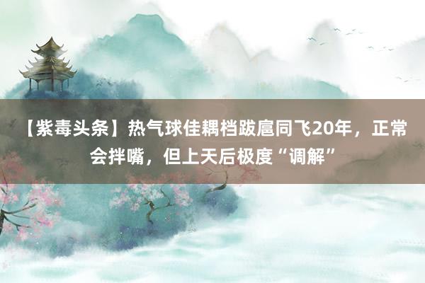 【紫毒头条】热气球佳耦档跋扈同飞20年，正常会拌嘴，但上天后极度“调解”