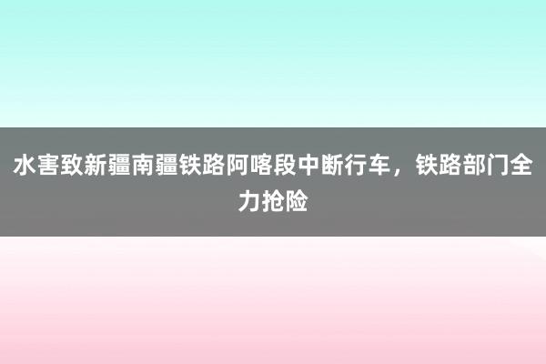 水害致新疆南疆铁路阿喀段中断行车，铁路部门全力抢险