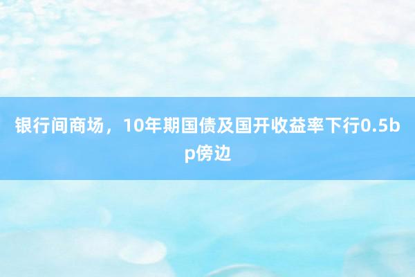 银行间商场，10年期国债及国开收益率下行0.5bp傍边