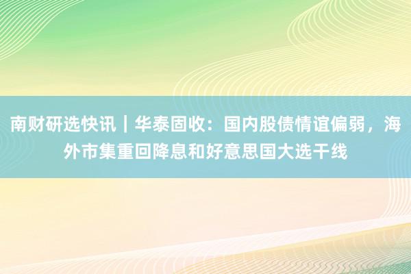 南财研选快讯｜华泰固收：国内股债情谊偏弱，海外市集重回降息和好意思国大选干线