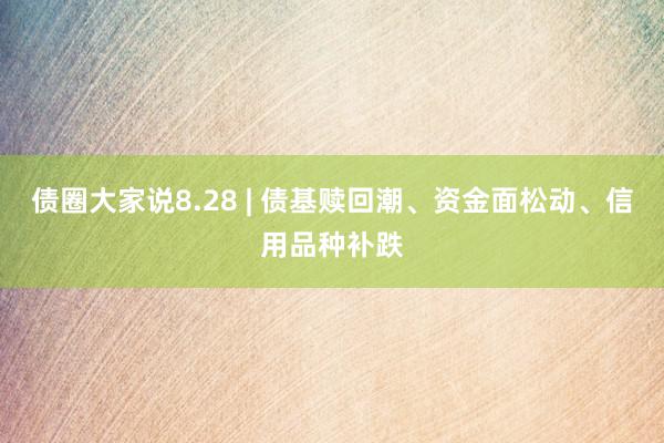 债圈大家说8.28 | 债基赎回潮、资金面松动、信用品种补跌