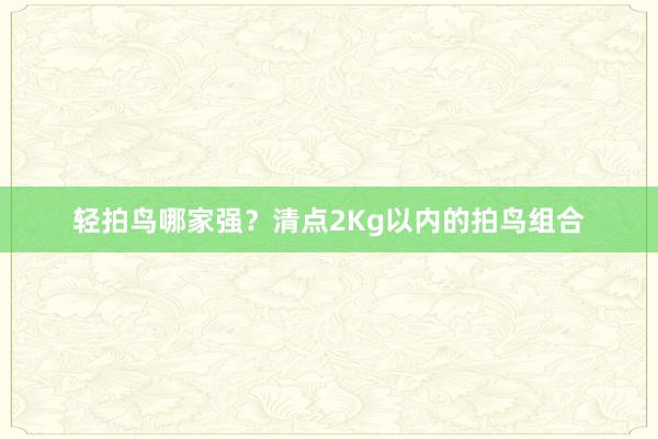 轻拍鸟哪家强？清点2Kg以内的拍鸟组合