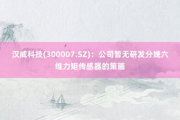 汉威科技(300007.SZ)：公司暂无研发分娩六维力矩传感器的策画